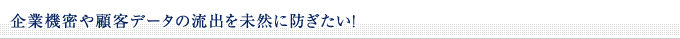 ■企業機密や顧客データの流出を未然に防ぎたい！